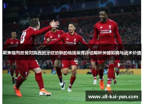 聚焦格列兹曼对阵西班牙欧协联的临场发挥评估解析关键影响与战术价值