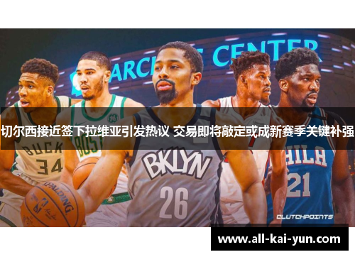 切尔西接近签下拉维亚引发热议 交易即将敲定或成新赛季关键补强