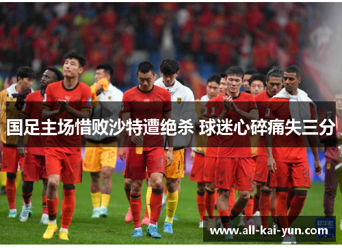 国足主场惜败沙特遭绝杀 球迷心碎痛失三分